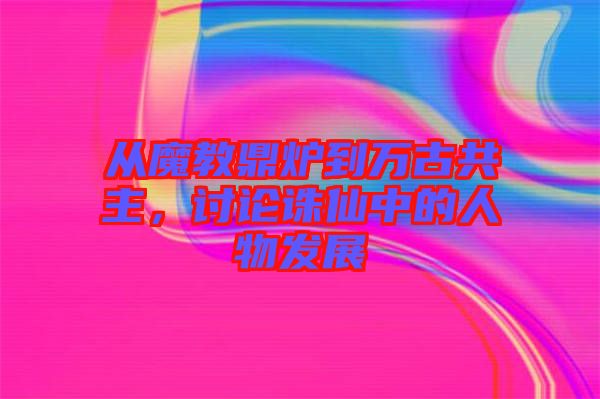 從魔教鼎爐到萬古共主，討論誅仙中的人物發(fā)展