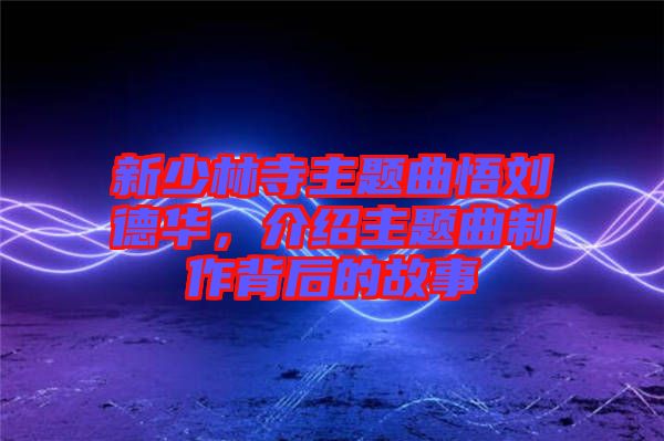 新少林寺主題曲悟劉德華，介紹主題曲制作背后的故事