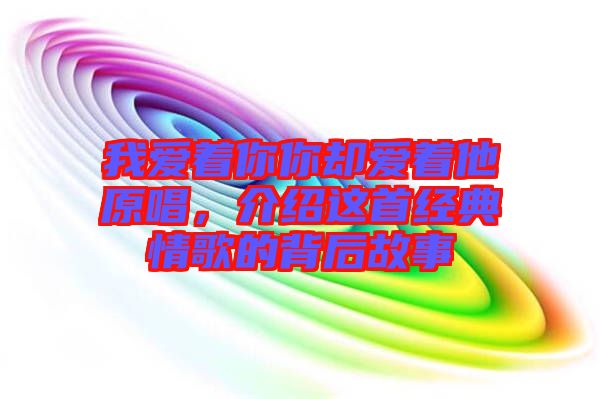 我愛著你你卻愛著他原唱，介紹這首經(jīng)典情歌的背后故事