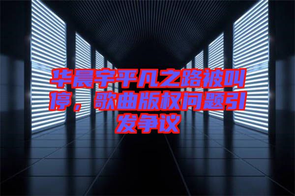 華晨宇平凡之路被叫停，歌曲版權(quán)問題引發(fā)爭(zhēng)議