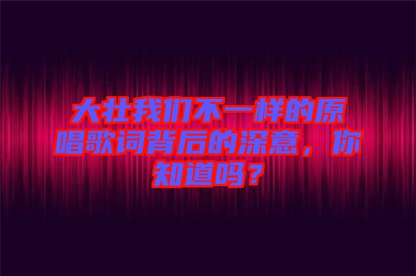 大壯我們不一樣的原唱歌詞背后的深意，你知道嗎？