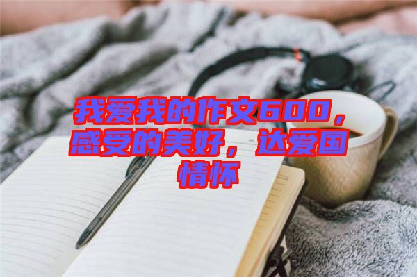 我愛(ài)我的作文600，感受的美好，達(dá)愛(ài)國(guó)情懷