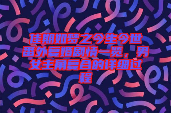 佳期如夢(mèng)之今生今世番外復(fù)婚劇情一覽，男女主角復(fù)合的詳細(xì)過程