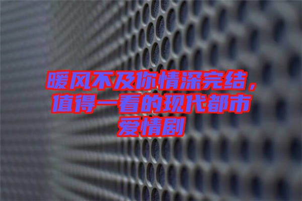 暖風不及你情深完結(jié)，值得一看的現(xiàn)代都市愛情劇