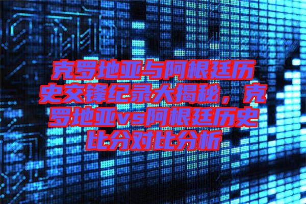 克羅地亞與阿根廷歷史交鋒紀(jì)錄大揭秘，克羅地亞vs阿根廷歷史比分對(duì)比分析