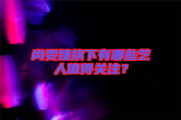 尚雯婕旗下有哪些藝人值得關(guān)注？
