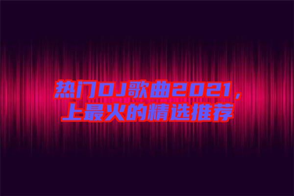 熱門DJ歌曲2021，上最火的精選推薦
