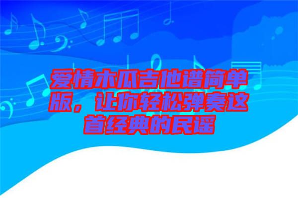 愛情木瓜吉他譜簡單版，讓你輕松彈奏這首經典的民謠