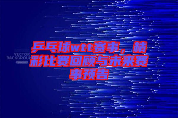 乒乓球wtt賽事，精彩比賽回顧與未來賽事預告