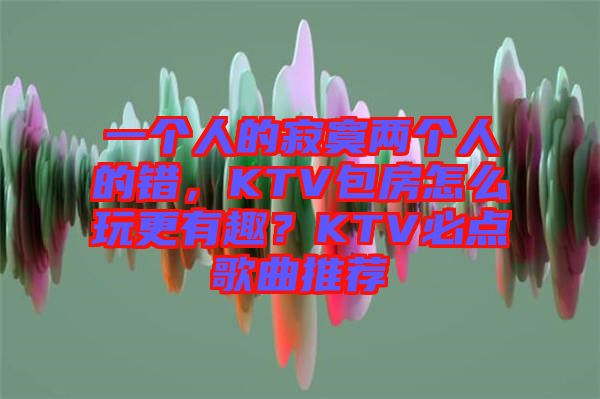 一個(gè)人的寂寞兩個(gè)人的錯(cuò)，KTV包房怎么玩更有趣？KTV必點(diǎn)歌曲推薦