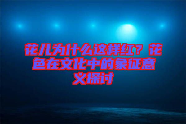 花兒為什么這樣紅？花色在文化中的象征意義探討