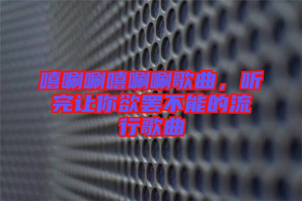 嘻唰唰嘻唰唰歌曲，聽(tīng)完讓你欲罷不能的流行歌曲