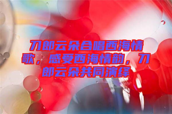 刀郎云朵合唱西海情歌，感受西海情韻，刀郎云朵共同演繹