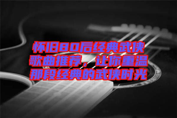 懷舊80后經(jīng)典武俠歌曲推薦，讓你重溫那段經(jīng)典的武俠時(shí)光