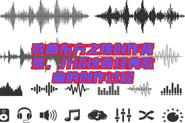 歌曲東方之珠創(chuàng)作背景，介紹這首經(jīng)典歌曲的創(chuàng)作過(guò)程
