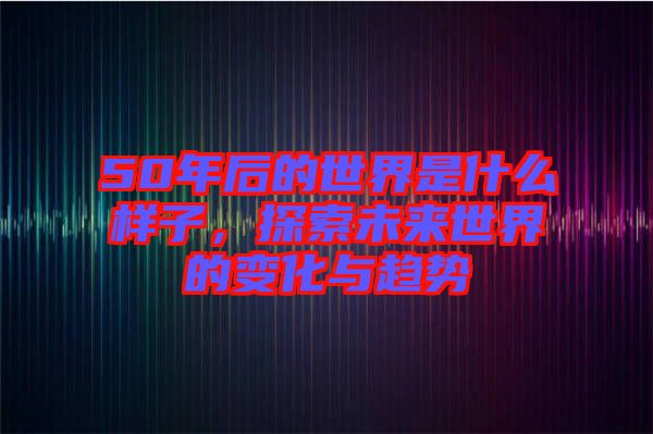 50年后的世界是什么樣子，探索未來世界的變化與趨勢
