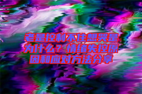 老是控制不住想哭是為什么？情緒失控原因和應(yīng)對(duì)方法分享
