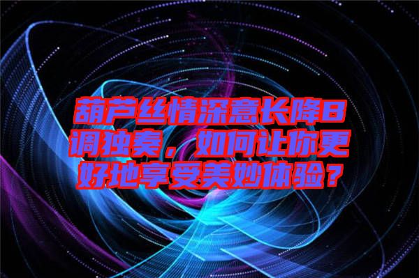 葫蘆絲情深意長降B調(diào)獨奏，如何讓你更好地享受美妙體驗？