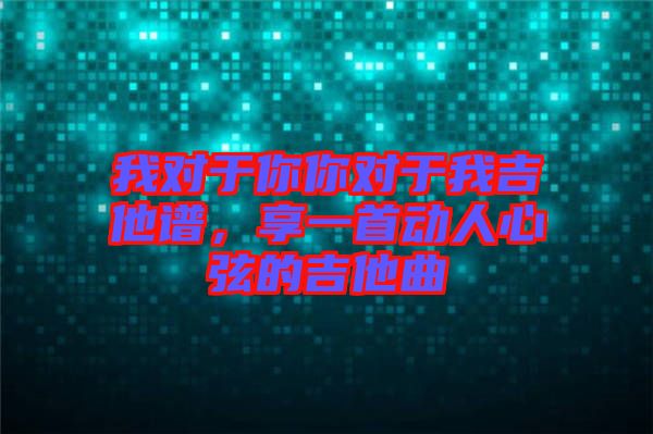 我對(duì)于你你對(duì)于我吉他譜，享一首動(dòng)人心弦的吉他曲