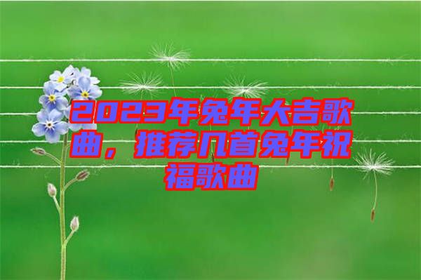 2023年兔年大吉歌曲，推薦幾首兔年祝福歌曲