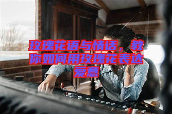 玫瑰花語與情話，教你如何用玫瑰花表達(dá)愛意