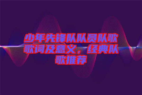 少年先鋒隊(duì)隊(duì)員隊(duì)歌歌詞及意義，經(jīng)典隊(duì)歌推薦