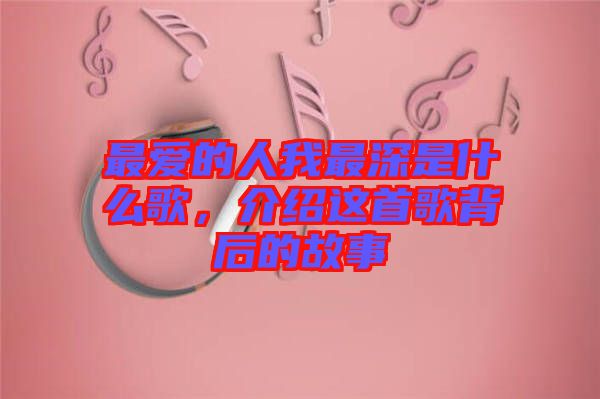 最?lèi)?ài)的人我最深是什么歌，介紹這首歌背后的故事