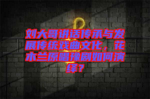 劉大哥講話(huà)傳承與發(fā)展傳統(tǒng)戲曲文化，花木蘭原唱豫劇如何演繹？