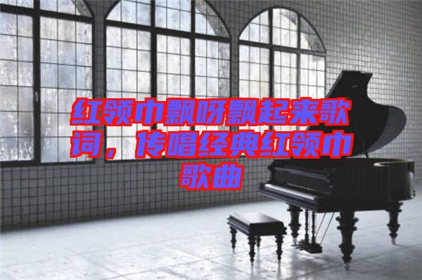 紅領(lǐng)巾飄呀飄起來(lái)歌詞，傳唱經(jīng)典紅領(lǐng)巾歌曲