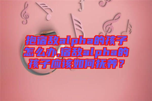 抱宿敵alpha的孩子怎么辦,宿敵alpha的孩子應該如何撫養(yǎng)？