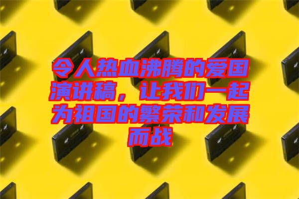 令人熱血沸騰的愛國演講稿，讓我們一起為祖國的繁榮和發(fā)展而戰(zhàn)