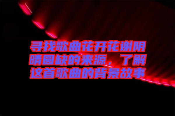 尋找歌曲花開花謝陰晴圓缺的來源，了解這首歌曲的背景故事