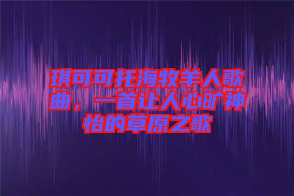 琪可可托海牧羊人歌曲，一首讓人心曠神怡的草原之歌
