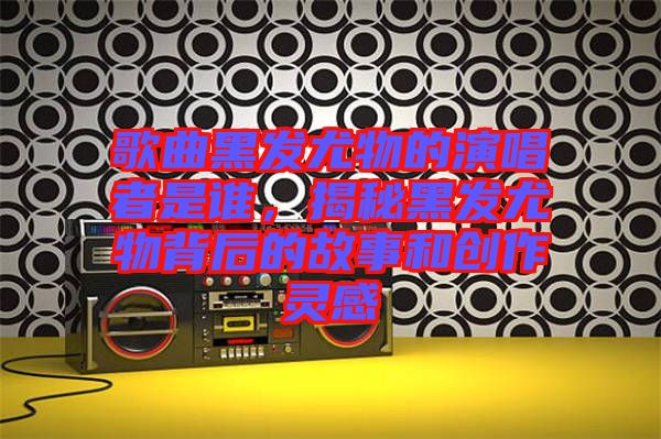 歌曲黑發(fā)尤物的演唱者是誰，揭秘黑發(fā)尤物背后的故事和創(chuàng)作靈感