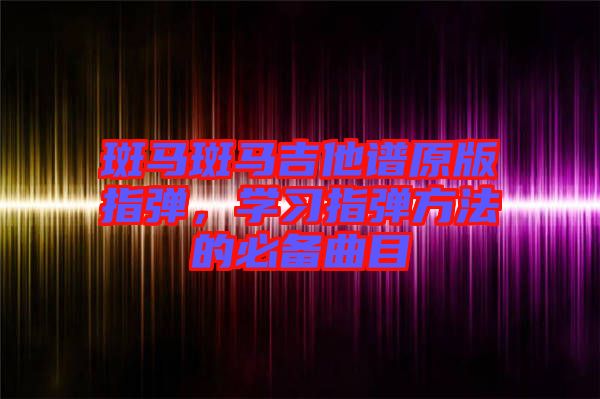 斑馬斑馬吉他譜原版指彈，學(xué)習(xí)指彈方法的必備曲目