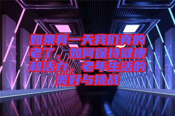如果有一天我們真的老了，如何保持健康和活力，老年生活的美好與挑戰(zhàn)