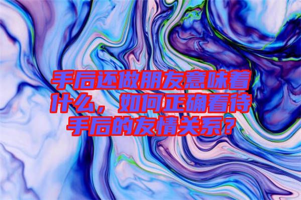 手后還做朋友意味著什么，如何正確看待手后的友情關(guān)系？