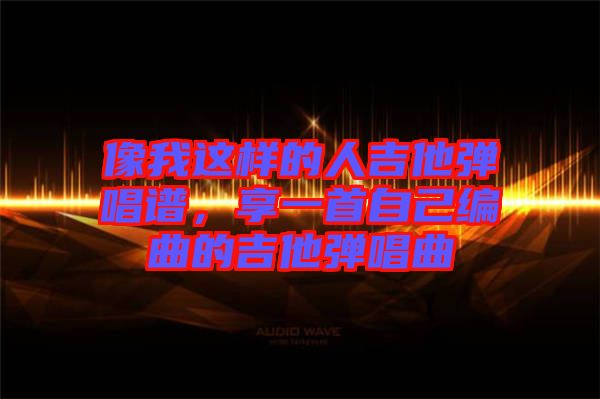 像我這樣的人吉他彈唱譜，享一首自己編曲的吉他彈唱曲