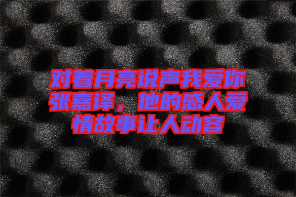 對著月亮說聲我愛你張嘉譯，他的感人愛情故事讓人動容