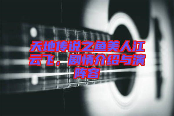 天地傳說之魚美人江云飛，劇情介紹與演陣容