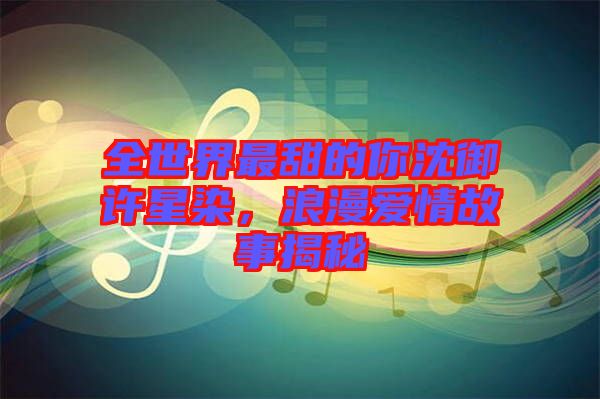 全世界最甜的你沈御許星染，浪漫愛情故事揭秘