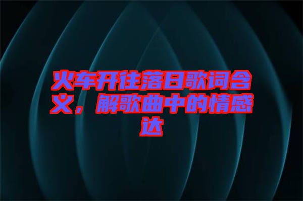火車開往落日歌詞含義，解歌曲中的情感達(dá)