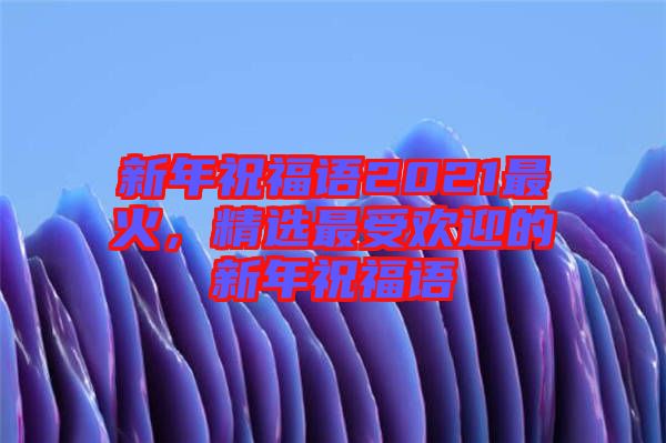 新年祝福語(yǔ)2021最火，精選最受歡迎的新年祝福語(yǔ)