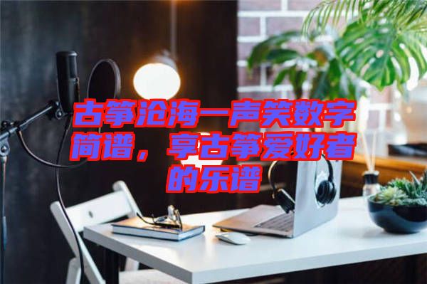 古箏滄海一聲笑數(shù)字簡(jiǎn)譜，享古箏愛(ài)好者的樂(lè)譜