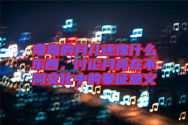 彎彎的月兒還像什么東西，討論月亮在不同文化中的象征意義