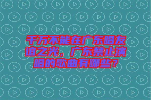 千萬不能在廣東唱友誼之光，廣東禁止演唱的歌曲有哪些？