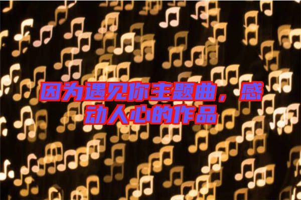 因?yàn)橛鲆?jiàn)你主題曲，感動(dòng)人心的作品