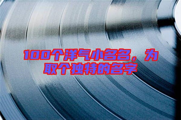 100個洋氣小名名，為取個獨(dú)特的名字