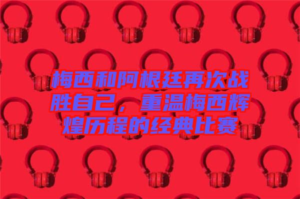 梅西和阿根廷再次戰(zhàn)勝自己，重溫梅西輝煌歷程的經(jīng)典比賽