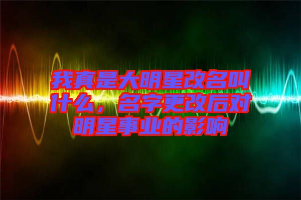 我真是大明星改名叫什么，名字更改后對明星事業(yè)的影響